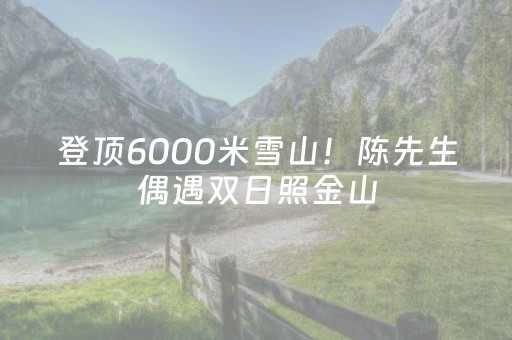 登顶6000米雪山！陈先生偶遇双日照金山，罕见奇观引全网惊叹