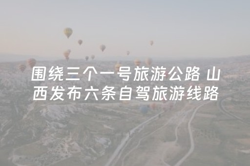 围绕三个一号旅游公路 山西发布六条自驾旅游线路