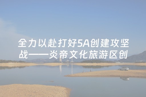全力以赴打好5A创建攻坚战——炎帝文化旅游区创“5A”系列报道之三