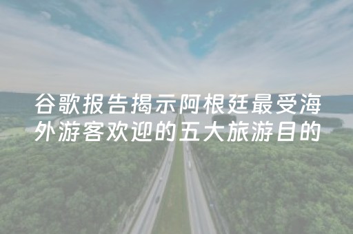谷歌报告揭示阿根廷最受海外游客欢迎的五大旅游目的地