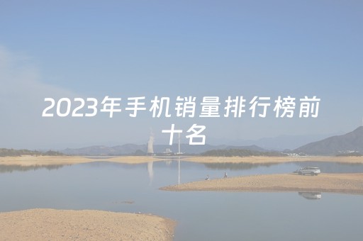 2023年手机销量排行榜前十名（2023年手机销量排行榜前十名最新）