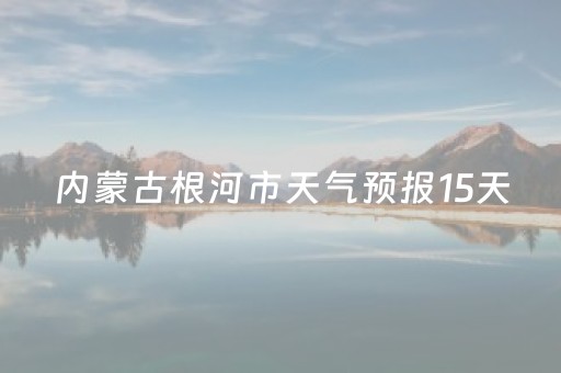 内蒙古根河市天气预报15天（根河天气预报15天气）