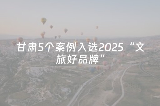 甘肃5个案例入选2025“文旅好品牌”