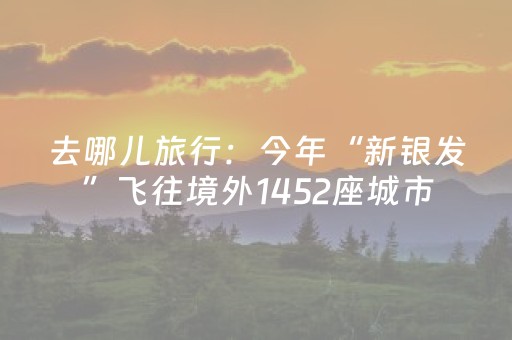 去哪儿旅行：今年“新银发”飞往境外1452座城市