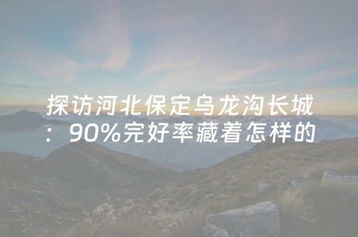 探访河北保定乌龙沟长城：90%完好率藏着怎样的保护智慧？