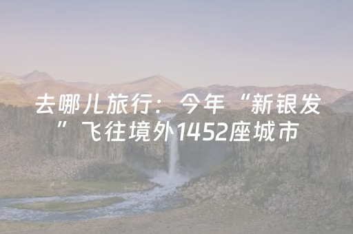 去哪儿旅行：今年“新银发”飞往境外1452座城市