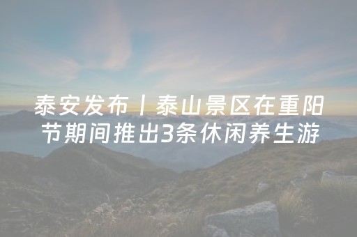 泰安发布丨泰山景区在重阳节期间推出3条休闲养生游览线路 重阳节当天，游客可享受“99元登泰山”优惠