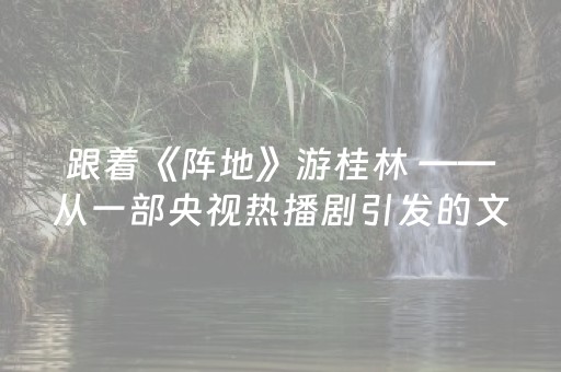 跟着《阵地》游桂林 ——从一部央视热播剧引发的文旅现象看城市新IP打造