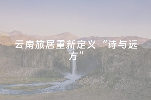 云南旅居重新定义“诗与远方”
