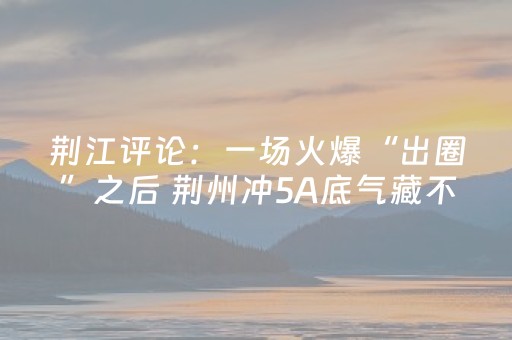 荆江评论：一场火爆“出圈”之后 荆州冲5A底气藏不住了