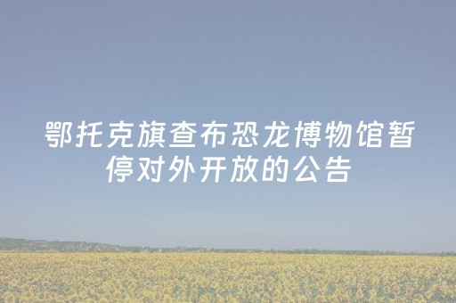 鄂托克旗查布恐龙博物馆暂停对外开放的公告
