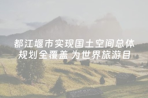 都江堰市实现国土空间总体规划全覆盖 为世界旅游目的地建设提供坚实空间保障