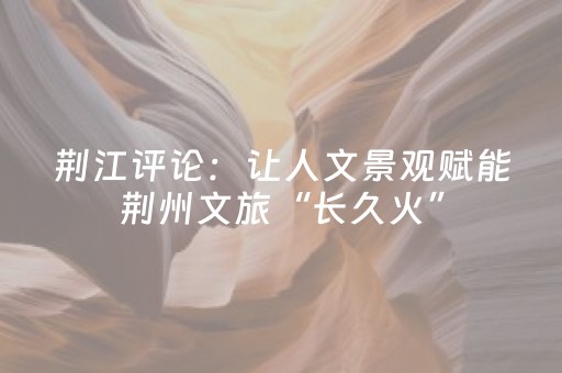 荆江评论：让人文景观赋能荆州文旅“长久火”