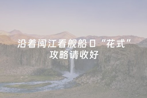 沿着闽江看舰船 ​“花式”攻略请收好