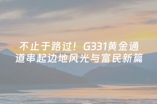 不止于路过！G331黄金通道串起边地风光与富民新篇