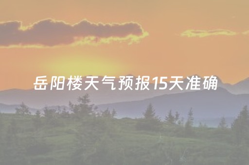 岳阳楼天气预报15天准确（湖南岳阳岳阳楼区天气预报）