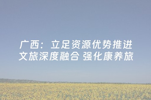 广西：立足资源优势推进文旅深度融合 强化康养旅游品牌建设