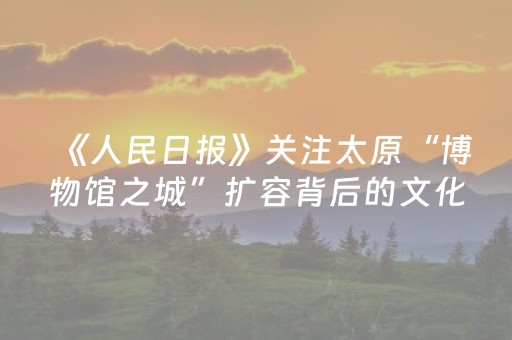 《人民日报》关注太原“博物馆之城”扩容背后的文化担当