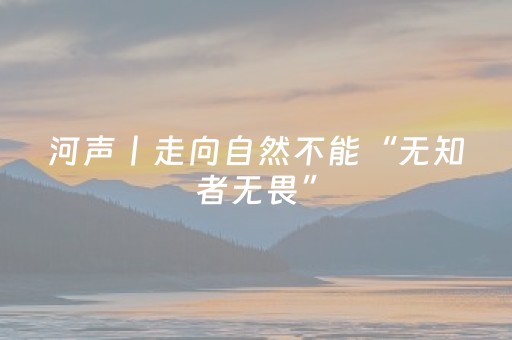 河声丨走向自然不能“无知者无畏”