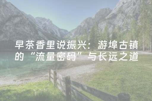 早茶香里说振兴：游埠古镇的“流量密码”与长远之道