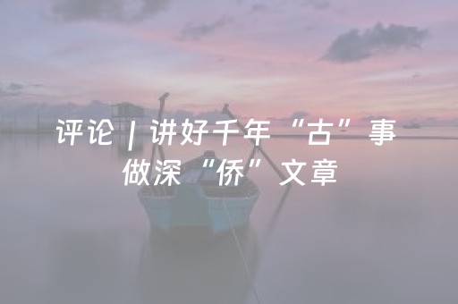 评论｜讲好千年“古”事 做深“侨”文章