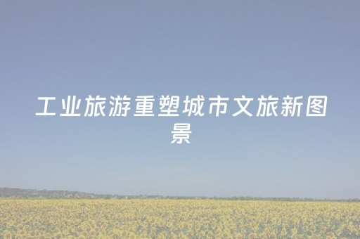工业旅游重塑城市文旅新图景