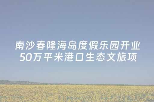 南沙春隆海岛度假乐园开业 50万平米港口生态文旅项目亮相