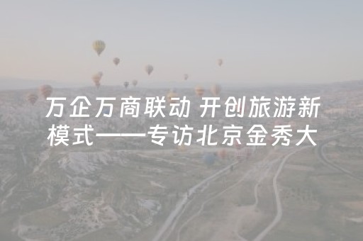 万企万商联动 开创旅游新模式——专访北京金秀大地国际旅行社有限公司董事长宋艳军