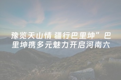 豫览天山情 疆行巴里坤”巴里坤携多元魅力开启河南六市文旅推介
