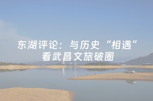 东湖评论：与历史“相遇” 看武昌文旅破圈