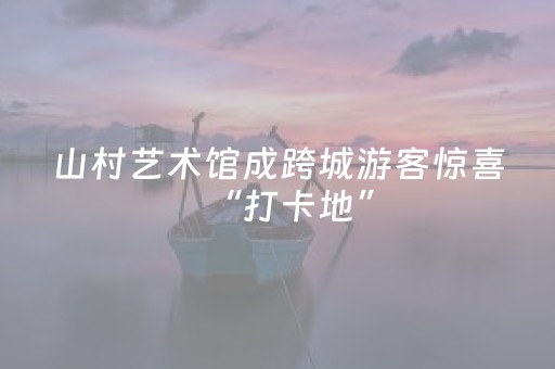 山村艺术馆成跨城游客惊喜“打卡地”