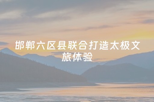邯郸六区县联合打造太极文旅体验