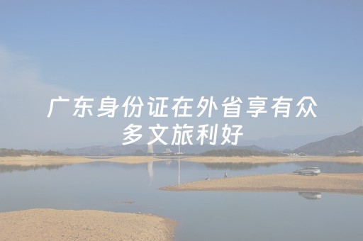 广东身份证在外省享有众多文旅利好