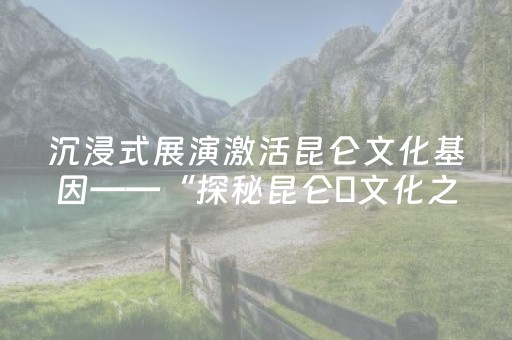 沉浸式展演激活昆仑文化基因——“探秘昆仑・文化之旅”活动正式启程
