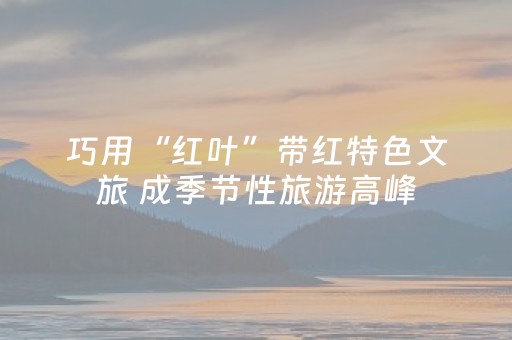 巧用“红叶”带红特色文旅 成季节性旅游高峰