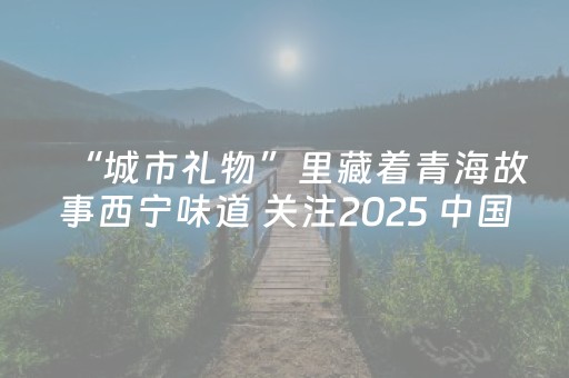 “城市礼物”里藏着青海故事西宁味道 关注2025 中国特色旅游商品大赛