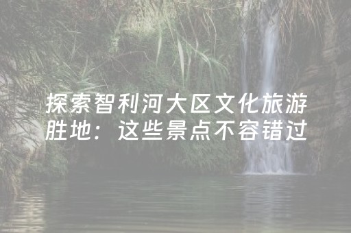 探索智利河大区文化旅游胜地：这些景点不容错过