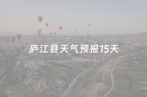 庐江县天气预报15天（庐江县天气预报15天查询最新消息电话）