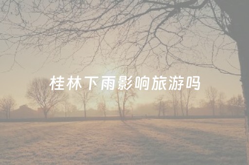 桂林下雨影响旅游吗（桂林下雨影响旅游吗2023）