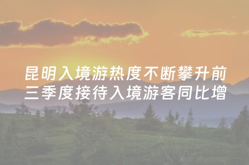 昆明入境游热度不断攀升前三季度接待入境游客同比增47.71%