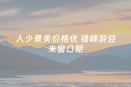 人少景美价格优 错峰游迎来窗口期