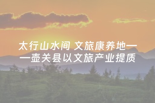 太行山水间 文旅康养地——壶关县以文旅产业提质激活发展新动能