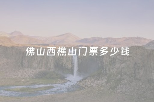 佛山西樵山门票多少钱（西樵山免费开放时间）