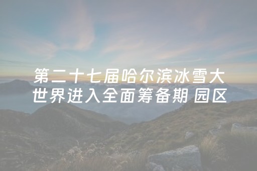 第二十七届哈尔滨冰雪大世界进入全面筹备期 园区面积为历届规模之最