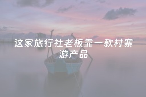 这家旅行社老板靠一款村寨游产品，年销售额超1000万