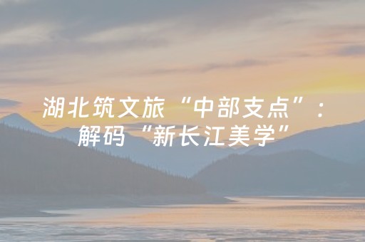 湖北筑文旅“中部支点”：解码“新长江美学”，万亿蓝图将落地
