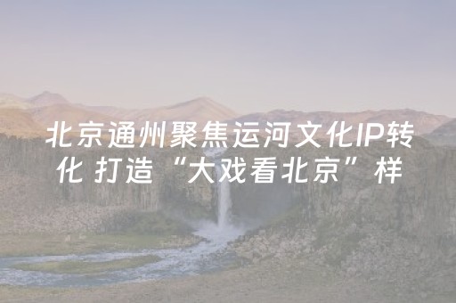 北京通州聚焦运河文化IP转化 打造“大戏看北京”样板