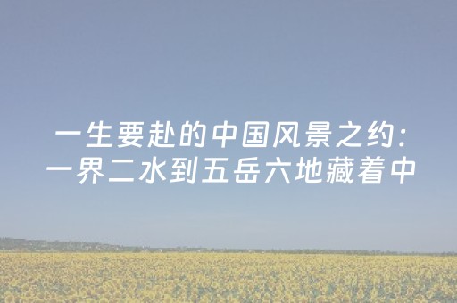 一生要赴的中国风景之约：一界二水到五岳六地藏着中国人山河浪漫