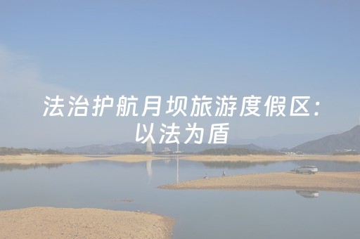 法治护航月坝旅游度假区：以法为盾，守护“离月亮最近的地方”