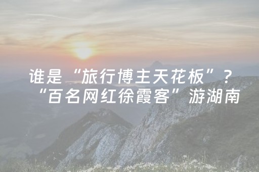 谁是“旅行博主天花板”？“百名网红徐霞客”游湖南启动征集